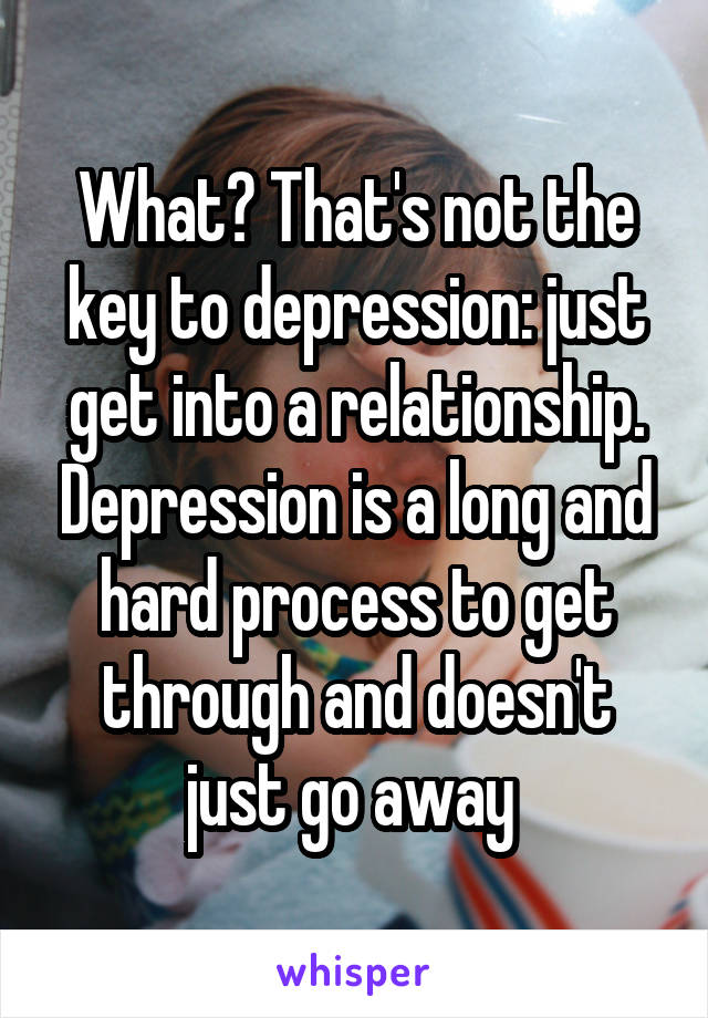 What? That's not the key to depression: just get into a relationship. Depression is a long and hard process to get through and doesn't just go away 