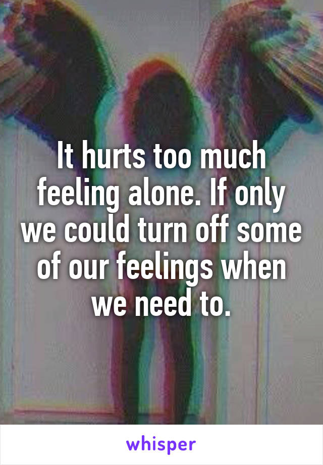 It hurts too much feeling alone. If only we could turn off some of our feelings when we need to.