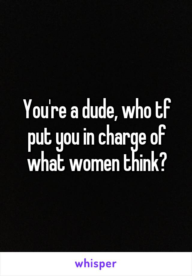 You're a dude, who tf put you in charge of what women think?