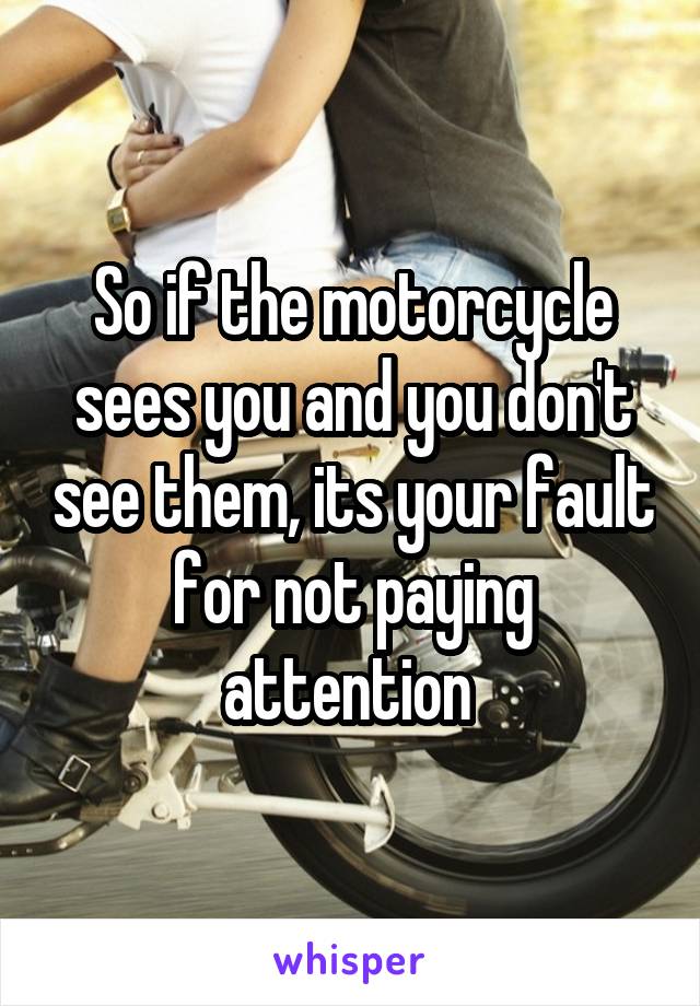 So if the motorcycle sees you and you don't see them, its your fault for not paying attention 