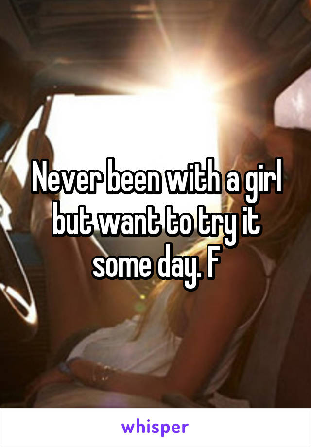 Never been with a girl but want to try it some day. F