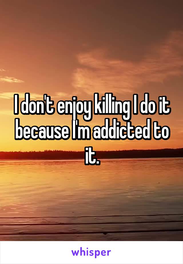 I don't enjoy killing I do it because I'm addicted to it.