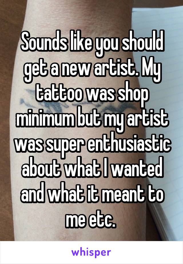 Sounds like you should get a new artist. My tattoo was shop minimum but my artist was super enthusiastic about what I wanted and what it meant to me etc. 