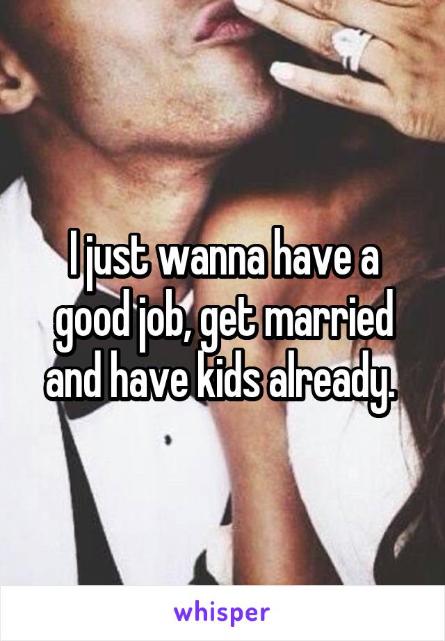 I just wanna have a good job, get married and have kids already. 