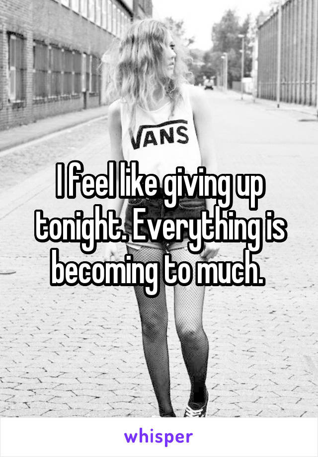 I feel like giving up tonight. Everything is becoming to much. 