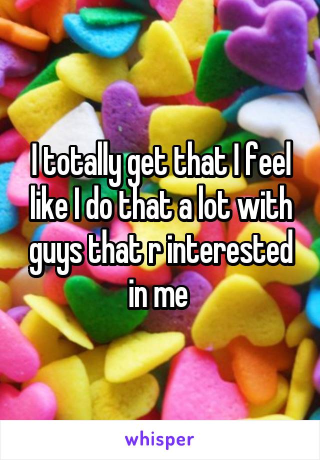 I totally get that I feel like I do that a lot with guys that r interested in me 