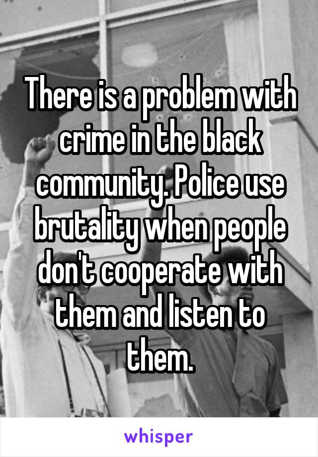 There is a problem with crime in the black community. Police use brutality when people don't cooperate with them and listen to them.