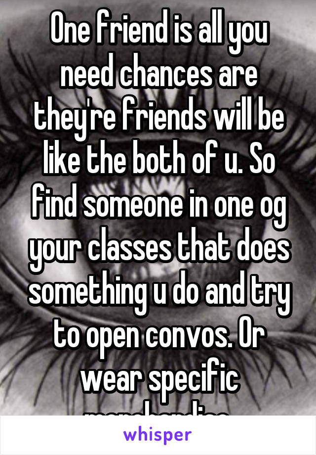 One friend is all you need chances are they're friends will be like the both of u. So find someone in one og your classes that does something u do and try to open convos. Or wear specific merchandise.
