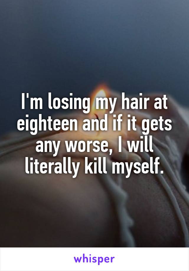 I'm losing my hair at eighteen and if it gets any worse, I will literally kill myself.