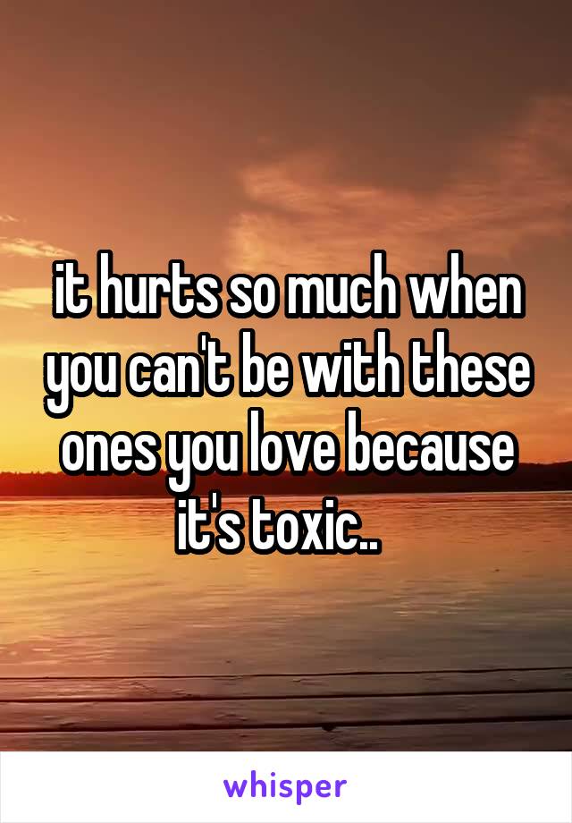 it hurts so much when you can't be with these ones you love because it's toxic..  