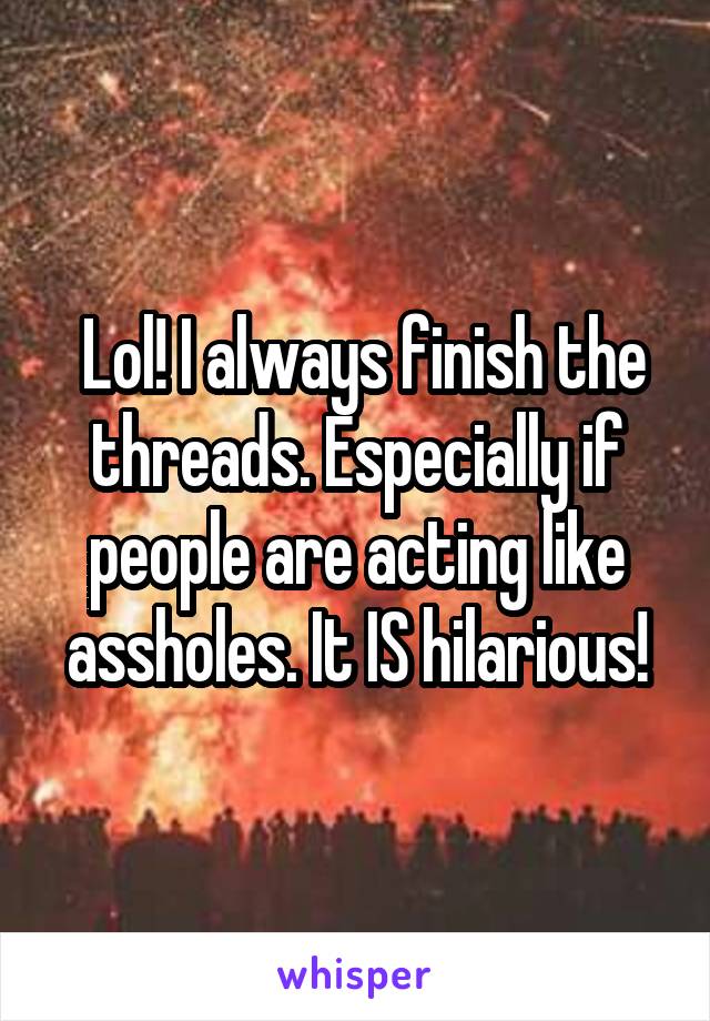  Lol! I always finish the threads. Especially if people are acting like assholes. It IS hilarious!