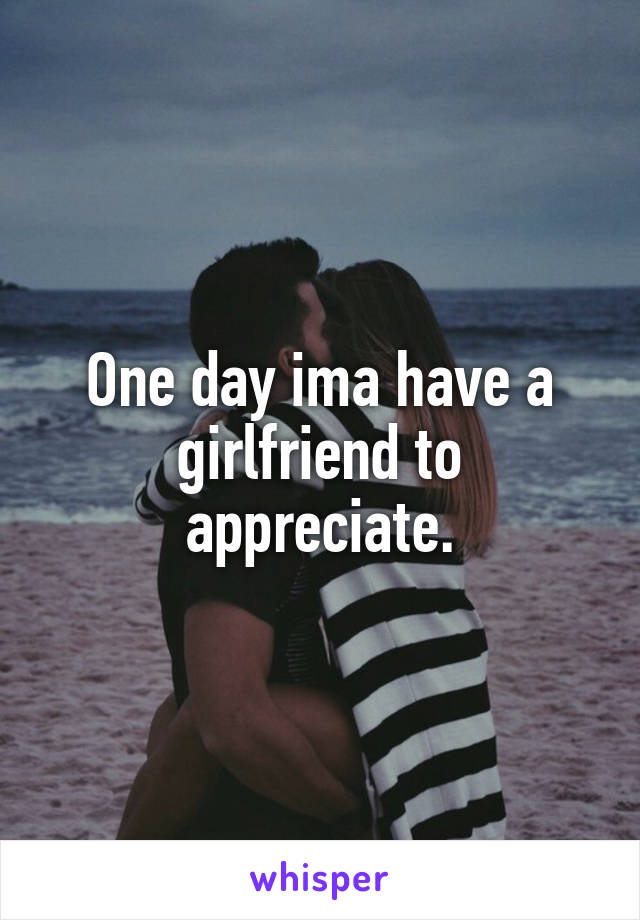 One day ima have a girlfriend to appreciate.