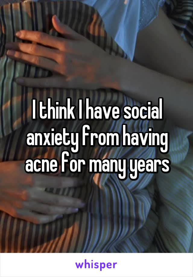 I think I have social anxiety from having acne for many years