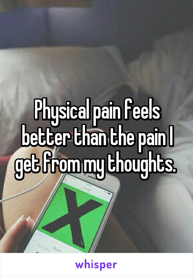 Physical pain feels better than the pain I get from my thoughts. 