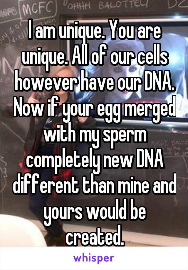 I am unique. You are unique. All of our cells however have our DNA. Now if your egg merged with my sperm completely new DNA different than mine and yours would be created.