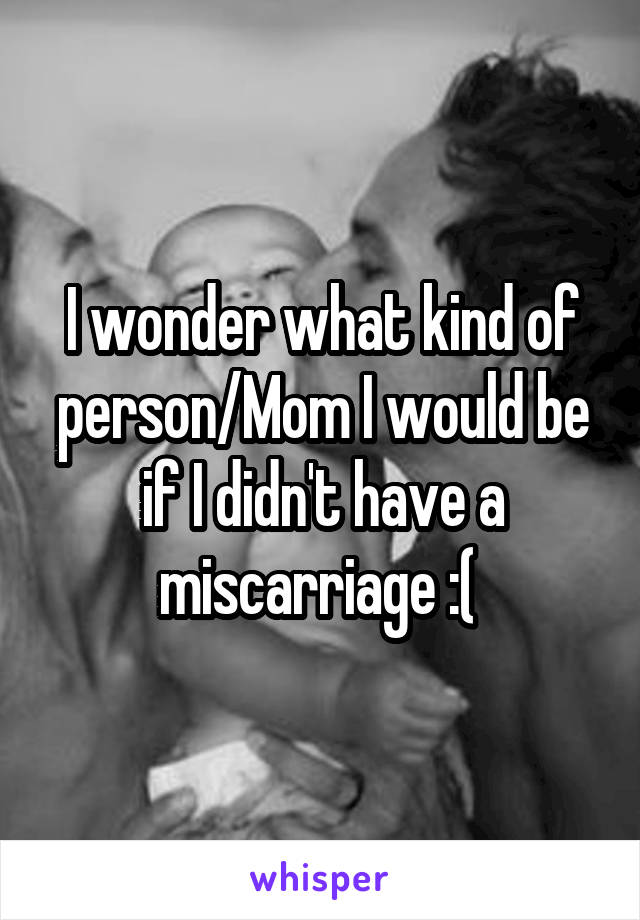 I wonder what kind of person/Mom I would be if I didn't have a miscarriage :( 
