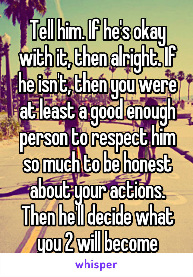 Tell him. If he's okay with it, then alright. If he isn't, then you were at least a good enough person to respect him so much to be honest about your actions. Then he'll decide what you 2 will become