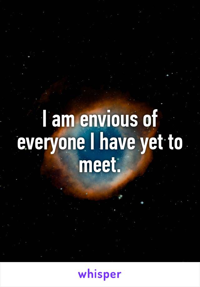 I am envious of everyone I have yet to meet.