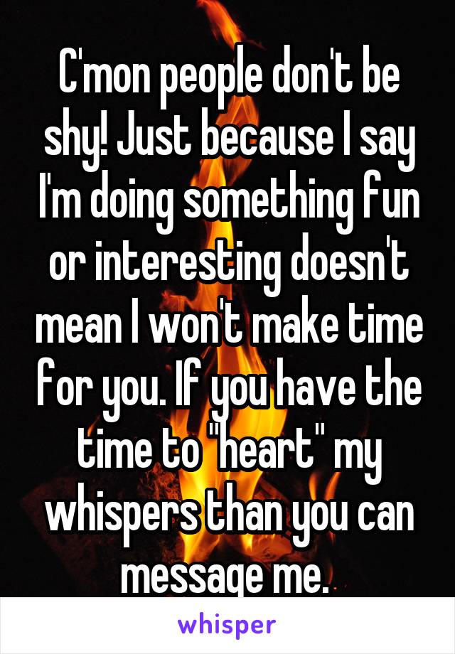 C'mon people don't be shy! Just because I say I'm doing something fun or interesting doesn't mean I won't make time for you. If you have the time to "heart" my whispers than you can message me. 