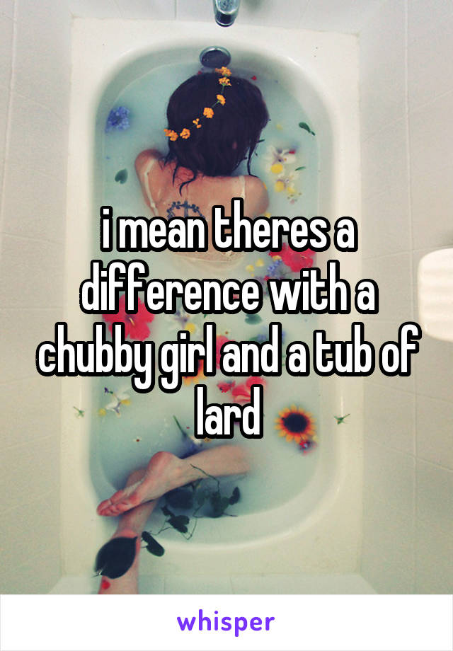 i mean theres a difference with a chubby girl and a tub of lard