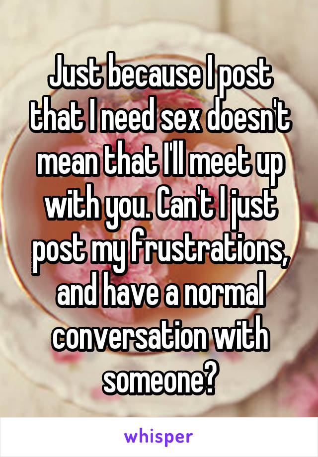 Just because I post that I need sex doesn't mean that I'll meet up with you. Can't I just post my frustrations, and have a normal conversation with someone?