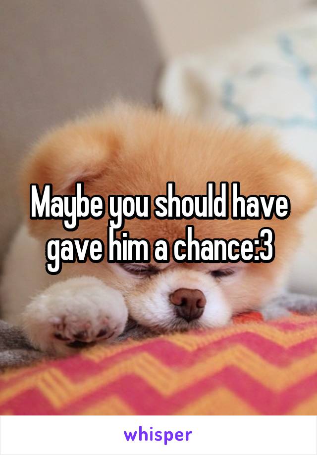Maybe you should have gave him a chance:3