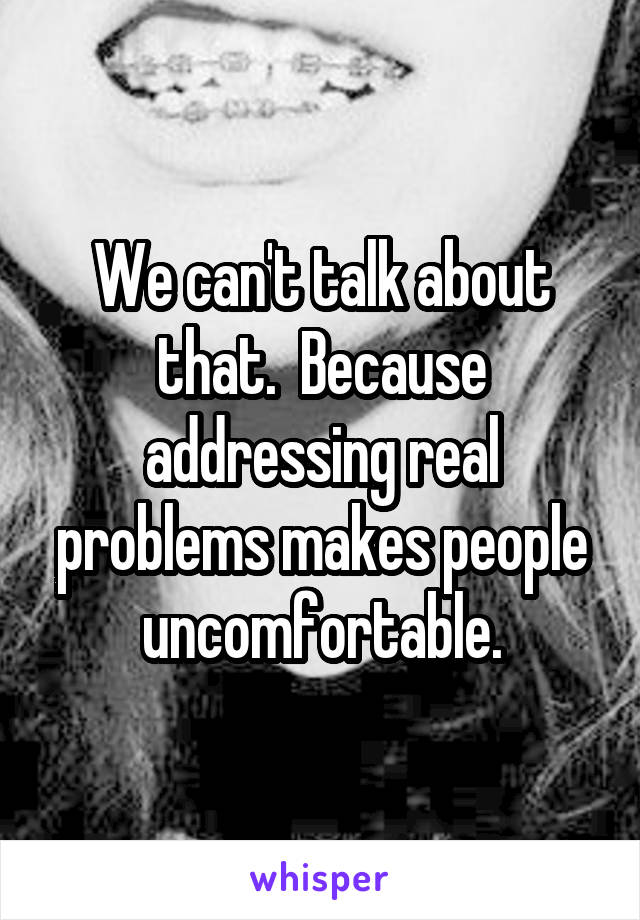 We can't talk about that.  Because addressing real problems makes people uncomfortable.