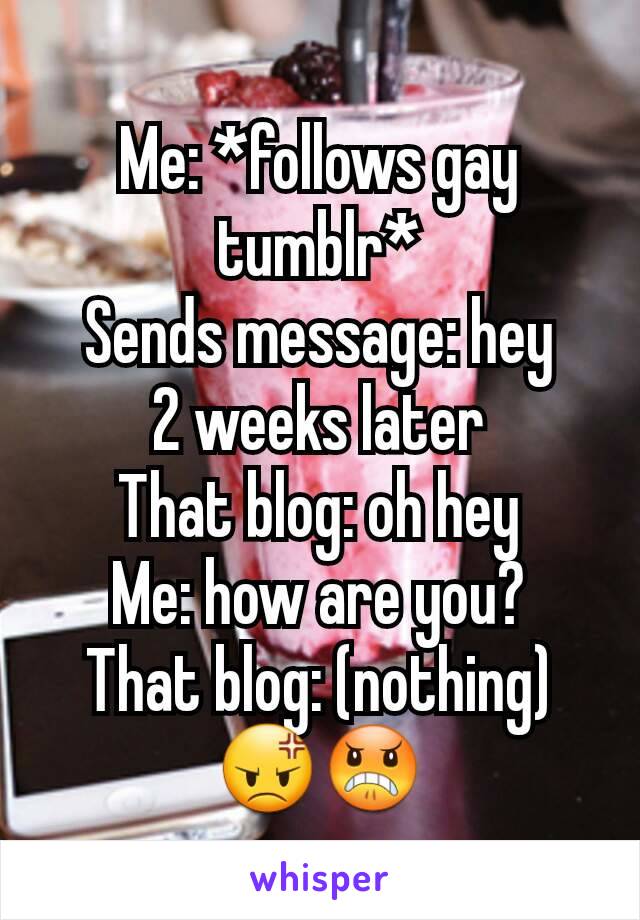 Me: *follows gay tumblr*
Sends message: hey
2 weeks later
That blog: oh hey
Me: how are you?
That blog: (nothing)
😡😠