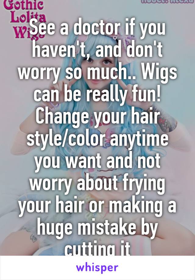 See a doctor if you haven't, and don't worry so much.. Wigs can be really fun! Change your hair style/color anytime you want and not worry about frying your hair or making a huge mistake by cutting it