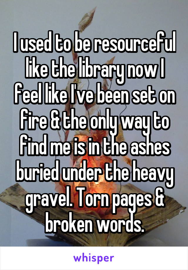 I used to be resourceful like the library now I feel like I've been set on fire & the only way to find me is in the ashes buried under the heavy gravel. Torn pages & broken words.