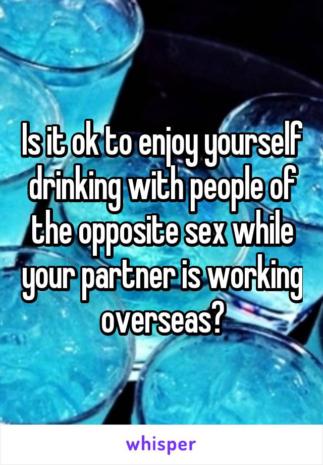 Is it ok to enjoy yourself drinking with people of the opposite sex while your partner is working overseas?