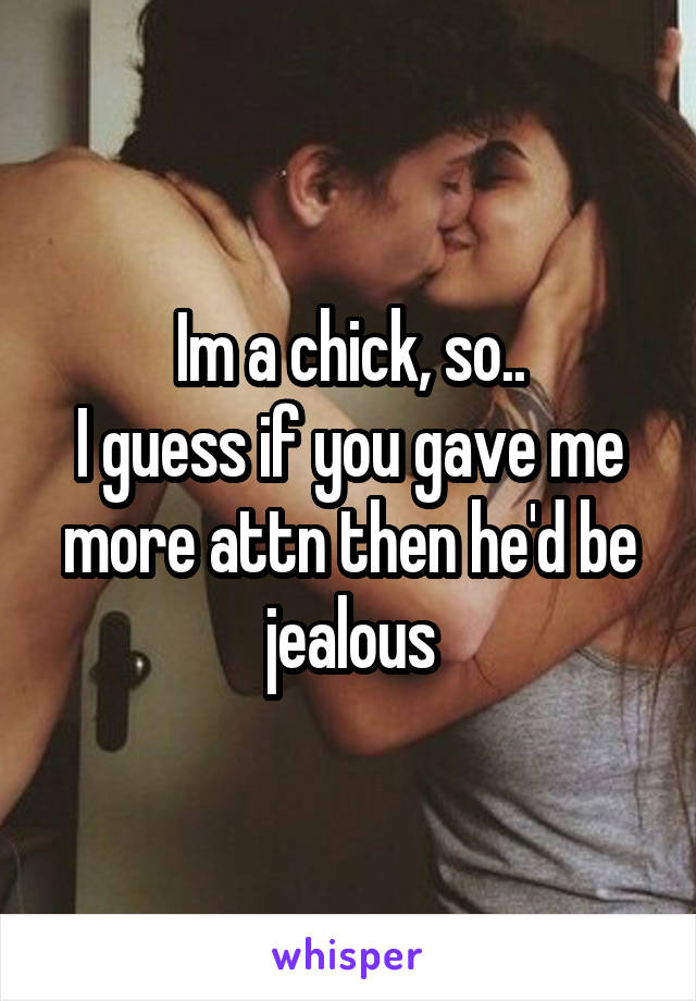 Im a chick, so..
I guess if you gave me more attn then he'd be jealous