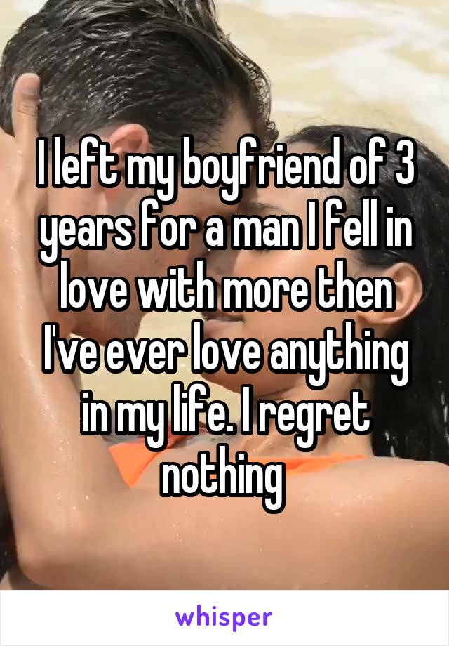 I left my boyfriend of 3 years for a man I fell in love with more then I've ever love anything in my life. I regret nothing 