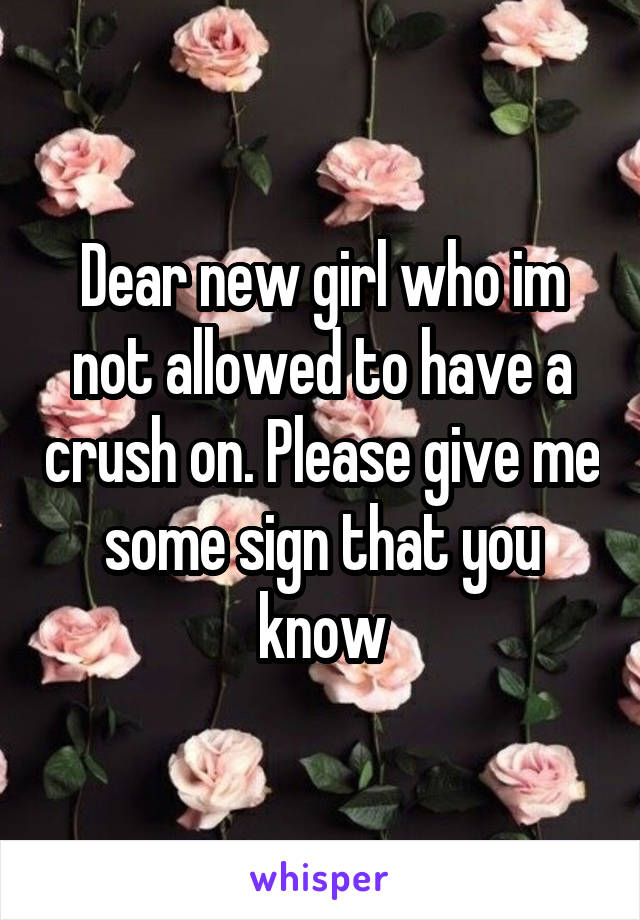 Dear new girl who im not allowed to have a crush on. Please give me some sign that you know