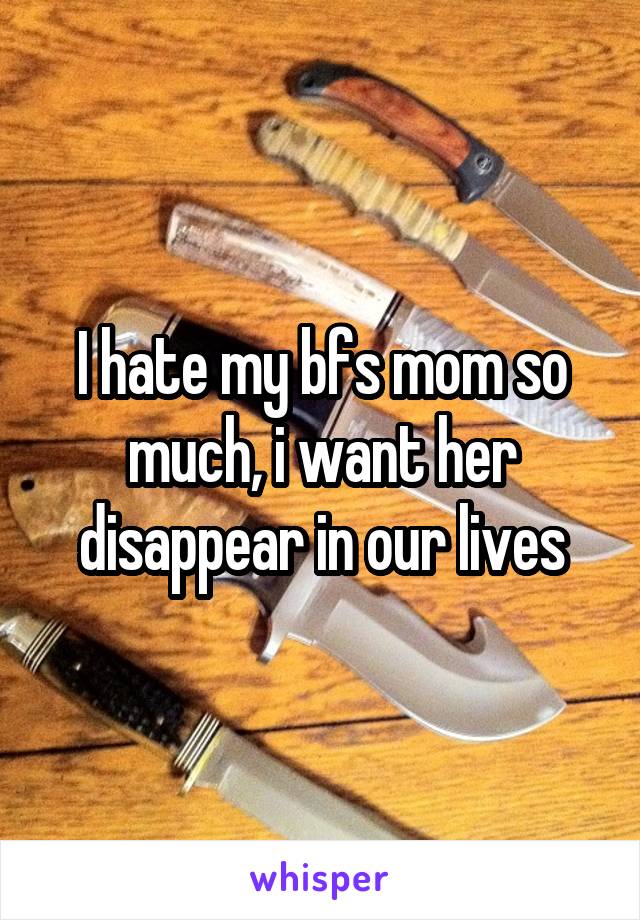 I hate my bfs mom so much, i want her disappear in our lives