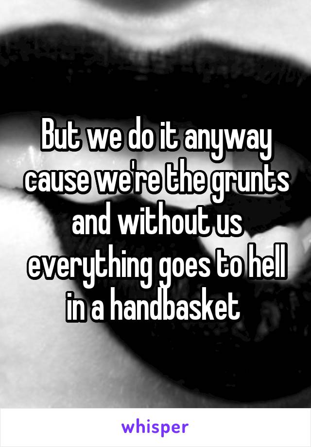 But we do it anyway cause we're the grunts and without us everything goes to hell in a handbasket 