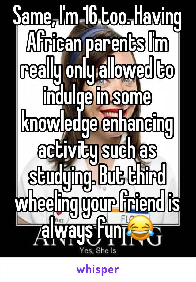 Same, I'm 16 too. Having African parents I'm really only allowed to indulge in some knowledge enhancing activity such as studying. But third wheeling your friend is always fun 😂