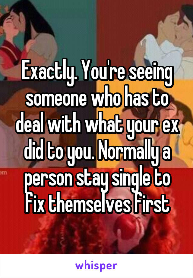 Exactly. You're seeing someone who has to deal with what your ex did to you. Normally a person stay single to fix themselves first