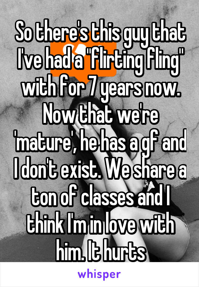So there's this guy that I've had a "flirting fling" with for 7 years now. Now that we're 'mature', he has a gf and I don't exist. We share a ton of classes and I think I'm in love with him. It hurts