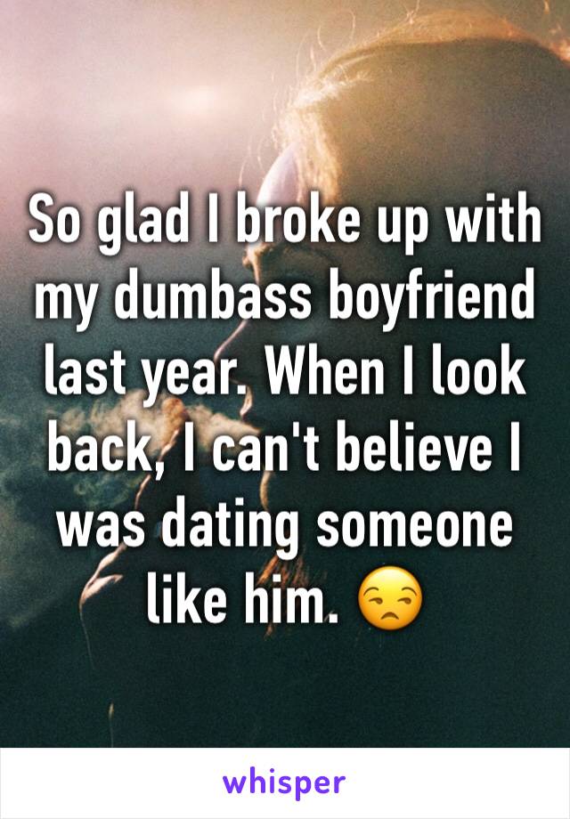 So glad I broke up with my dumbass boyfriend last year. When I look back, I can't believe I was dating someone like him. 😒