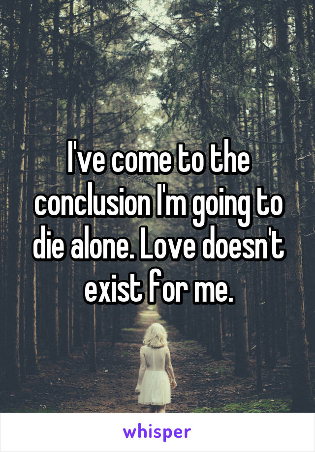 I've come to the conclusion I'm going to die alone. Love doesn't exist for me.