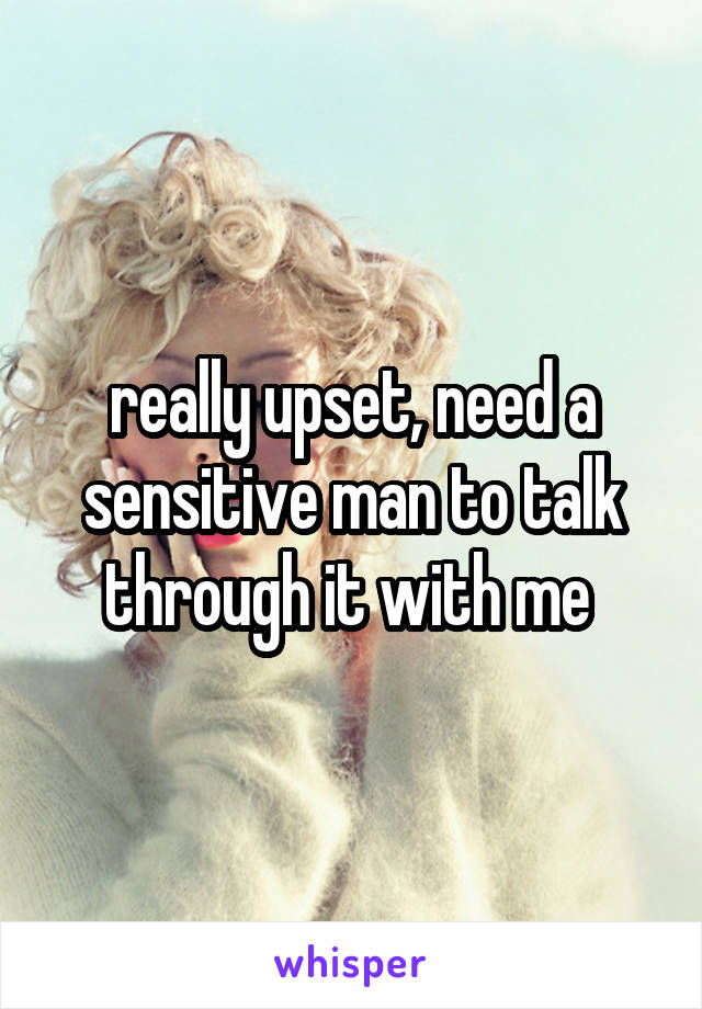 really upset, need a sensitive man to talk through it with me 