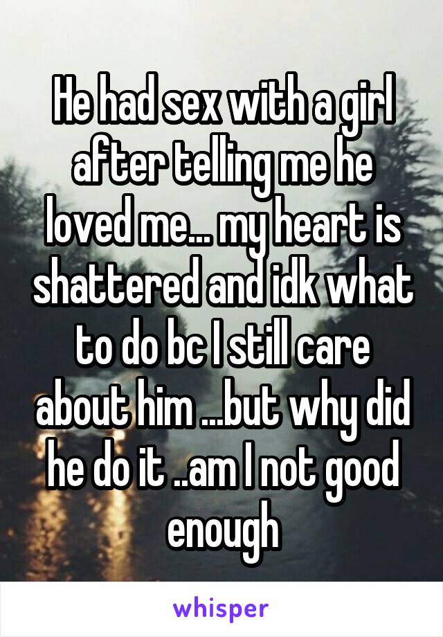 He had sex with a girl after telling me he loved me... my heart is shattered and idk what to do bc I still care about him ...but why did he do it ..am I not good enough