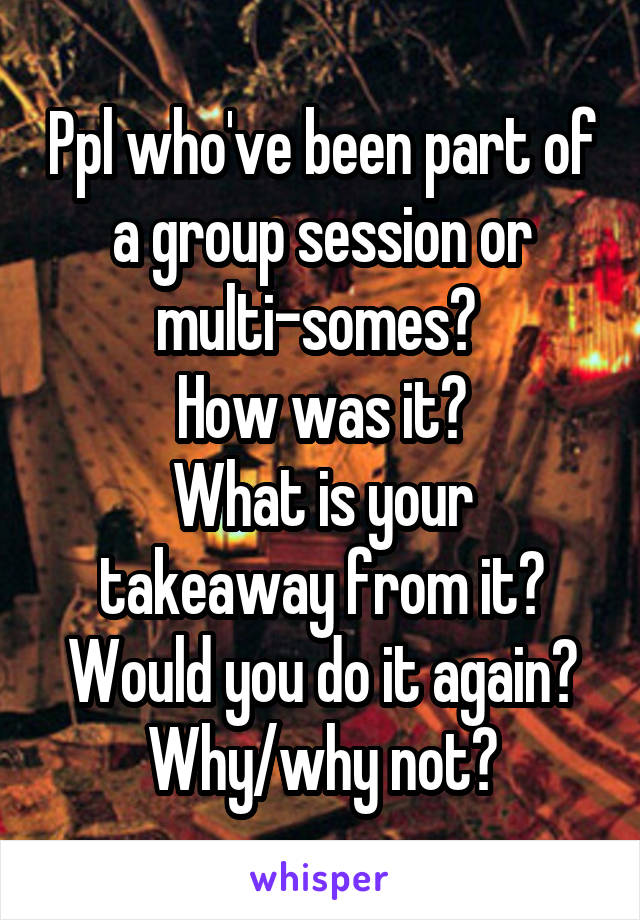 Ppl who've been part of a group session or multi-somes? 
How was it?
What is your takeaway from it?
Would you do it again?
Why/why not?