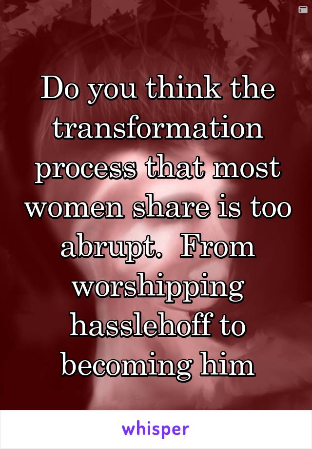 Do you think the transformation process that most women share is too abrupt.  From worshipping hasslehoff to becoming him