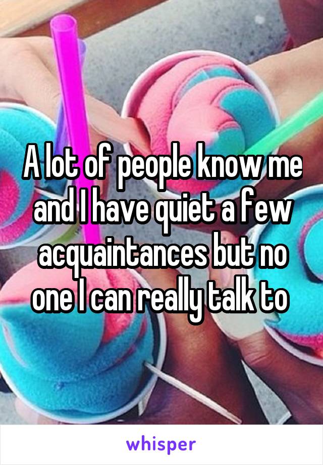 A lot of people know me and I have quiet a few acquaintances but no one I can really talk to 