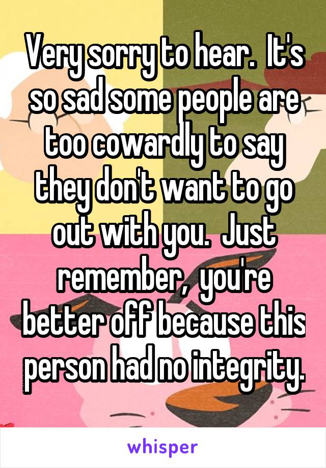 Very sorry to hear.  It's so sad some people are too cowardly to say they don't want to go out with you.  Just remember,  you're better off because this person had no integrity. 