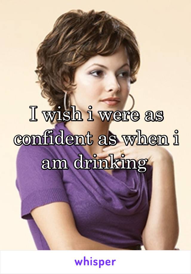 I wish i were as confident as when i am drinking 