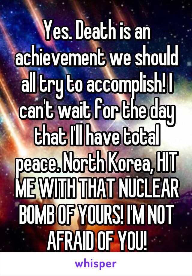 Yes. Death is an achievement we should all try to accomplish! I can't wait for the day that I'll have total peace. North Korea, HIT ME WITH THAT NUCLEAR BOMB OF YOURS! I'M NOT AFRAID OF YOU!