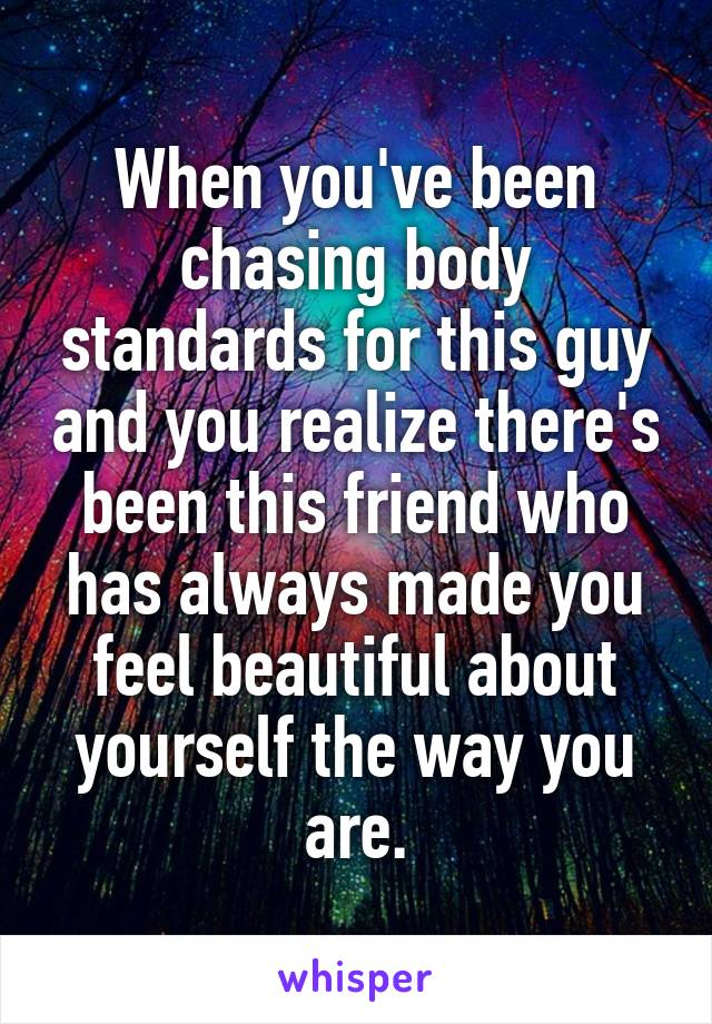 When you've been chasing body standards for this guy and you realize there's been this friend who has always made you feel beautiful about yourself the way you are.